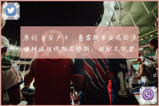 原创 吉安卢卡・普雷斯蒂安尼因涉嫌种族歧视维尼修斯，被欧足联禁赛