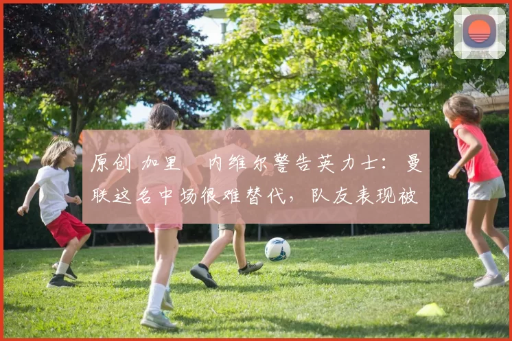 原创 加里・内维尔警告英力士：曼联这名中场很难替代，队友表现被赞 “离谱”