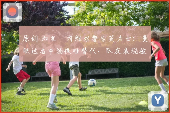 原创 加里・内维尔警告英力士：曼联这名中场很难替代，队友表现被赞 “离谱”