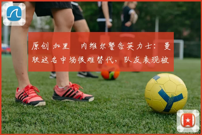 原创 加里・内维尔警告英力士:曼联这名中场很难替代,队友表现被赞 “离谱”