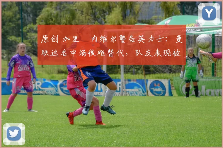 原创 加里・内维尔警告英力士：曼联这名中场很难替代，队友表现被赞 “离谱”