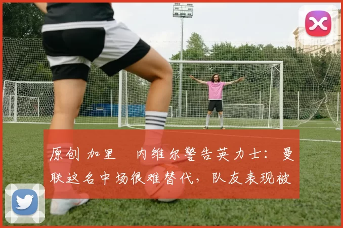 原创 加里・内维尔警告英力士：曼联这名中场很难替代，队友表现被赞 “离谱”