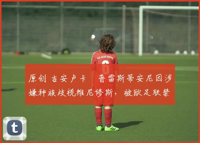 原创 吉安卢卡・普雷斯蒂安尼因涉嫌种族歧视维尼修斯，被欧足联禁赛