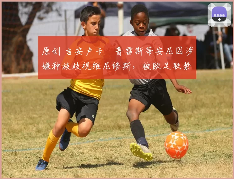 原创 吉安卢卡・普雷斯蒂安尼因涉嫌种族歧视维尼修斯，被欧足联禁赛