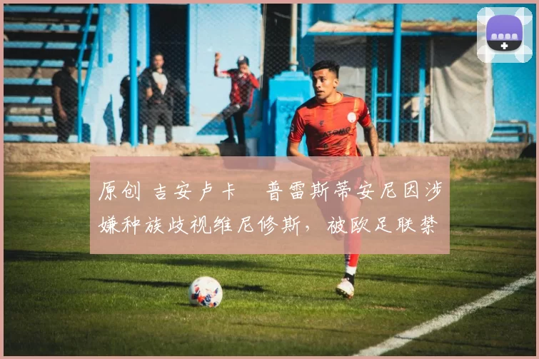 原创 吉安卢卡・普雷斯蒂安尼因涉嫌种族歧视维尼修斯，被欧足联禁赛