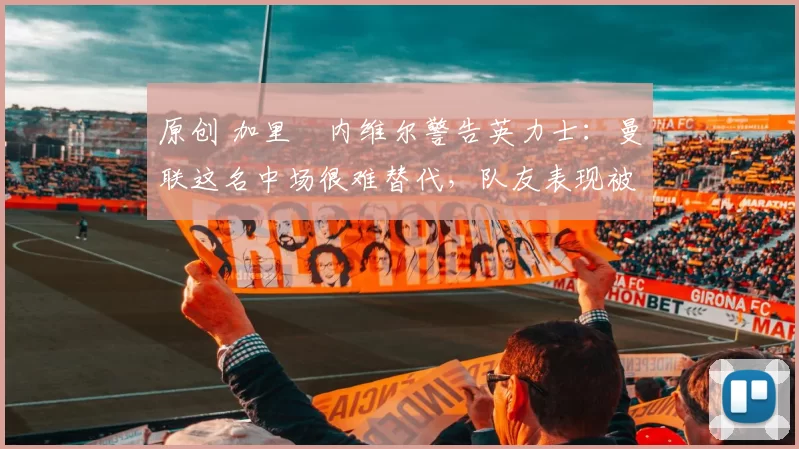 原创 加里・内维尔警告英力士：曼联这名中场很难替代，队友表现被赞 “离谱”