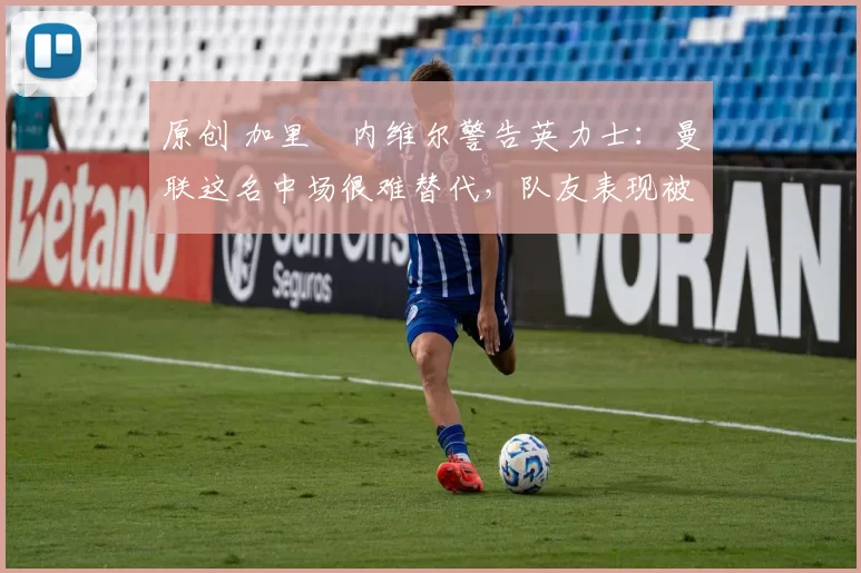 原创 加里・内维尔警告英力士：曼联这名中场很难替代，队友表现被赞 “离谱”