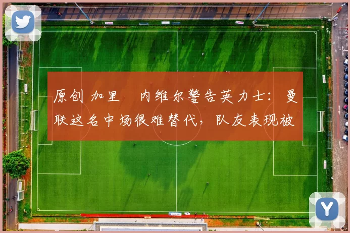 原创 加里・内维尔警告英力士:曼联这名中场很难替代,队友表现被赞 “离谱”