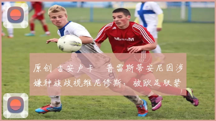 原创 吉安卢卡・普雷斯蒂安尼因涉嫌种族歧视维尼修斯，被欧足联禁赛