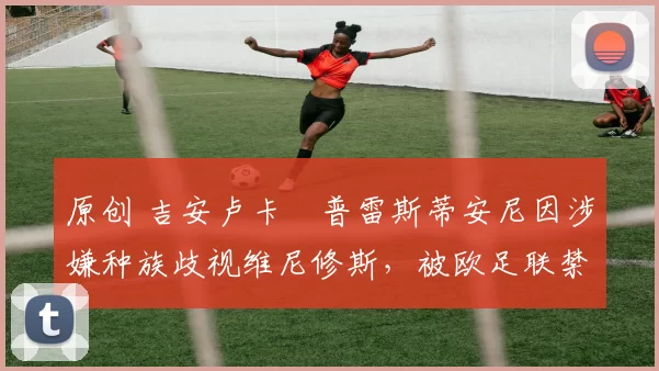 原创 吉安卢卡・普雷斯蒂安尼因涉嫌种族歧视维尼修斯，被欧足联禁赛
