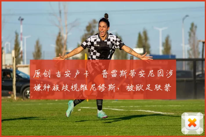 原创 吉安卢卡・普雷斯蒂安尼因涉嫌种族歧视维尼修斯，被欧足联禁赛