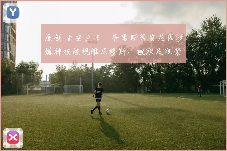 原创 吉安卢卡・普雷斯蒂安尼因涉嫌种族歧视维尼修斯，被欧足联禁赛