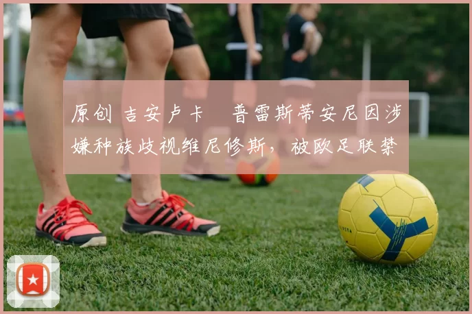 原创 吉安卢卡・普雷斯蒂安尼因涉嫌种族歧视维尼修斯，被欧足联禁赛