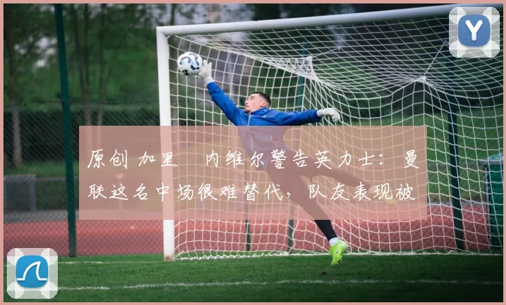 原创 加里・内维尔警告英力士:曼联这名中场很难替代,队友表现被赞 “离谱”