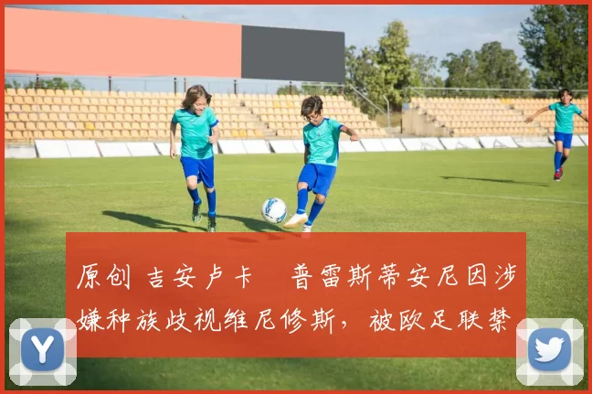 原创 吉安卢卡・普雷斯蒂安尼因涉嫌种族歧视维尼修斯,被欧足联禁赛