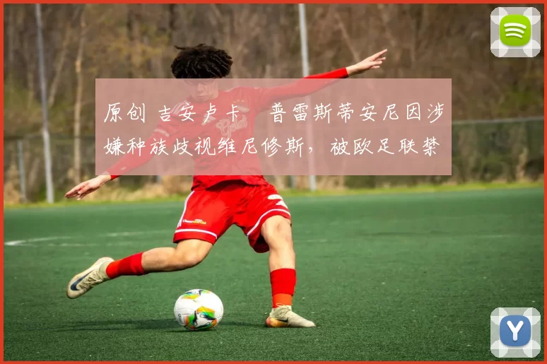 原创 吉安卢卡・普雷斯蒂安尼因涉嫌种族歧视维尼修斯，被欧足联禁赛