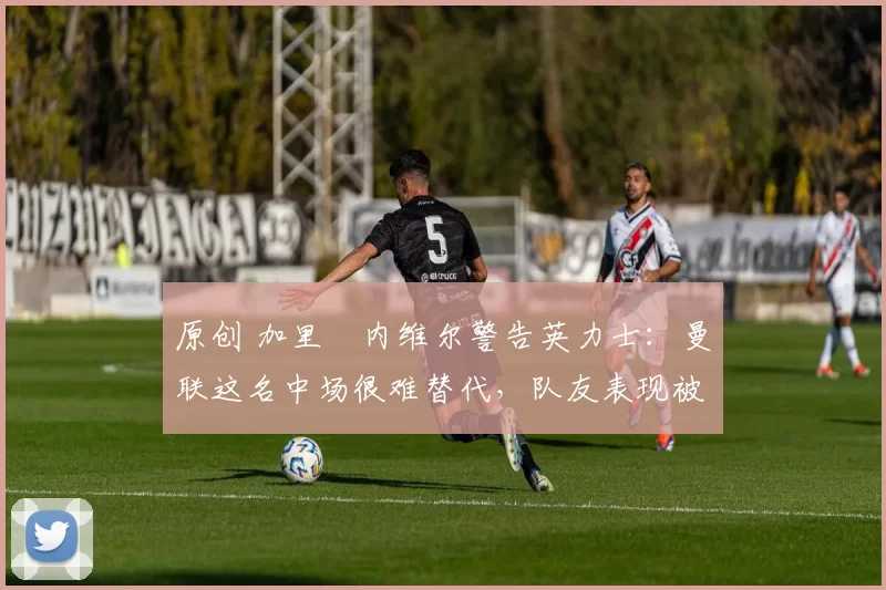 原创 加里・内维尔警告英力士：曼联这名中场很难替代，队友表现被赞 “离谱”