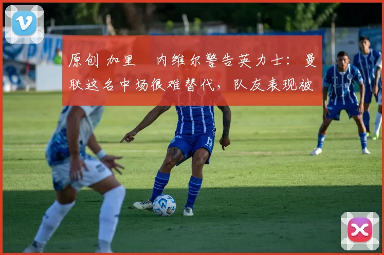 原创 加里・内维尔警告英力士：曼联这名中场很难替代，队友表现被赞 “离谱”