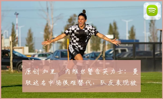 原创 加里・内维尔警告英力士：曼联这名中场很难替代，队友表现被赞 “离谱”