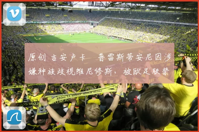 原创 吉安卢卡・普雷斯蒂安尼因涉嫌种族歧视维尼修斯，被欧足联禁赛