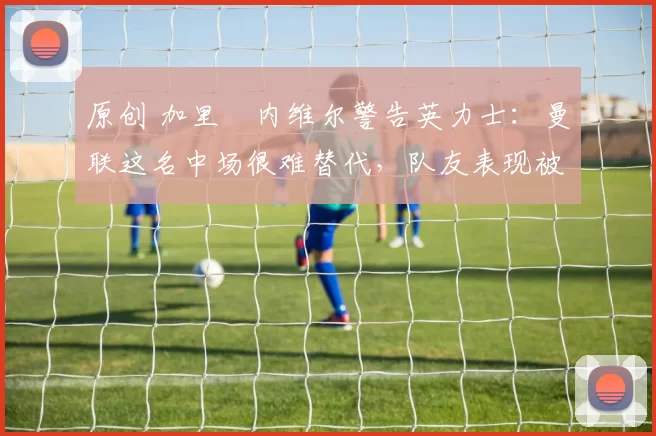 原创 加里・内维尔警告英力士：曼联这名中场很难替代，队友表现被赞 “离谱”