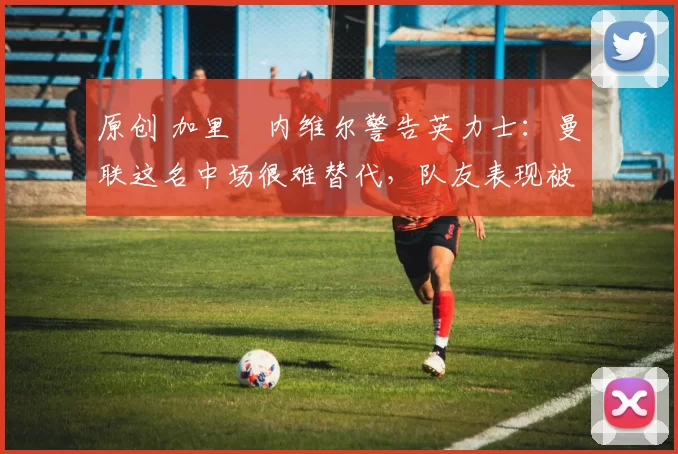 原创 加里・内维尔警告英力士:曼联这名中场很难替代,队友表现被赞 “离谱”