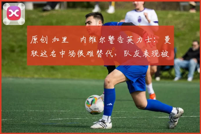 原创 加里・内维尔警告英力士：曼联这名中场很难替代，队友表现被赞 “离谱”