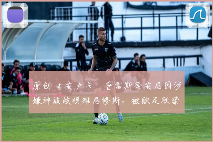 原创 吉安卢卡・普雷斯蒂安尼因涉嫌种族歧视维尼修斯，被欧足联禁赛