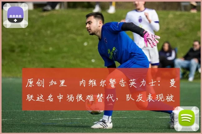 原创 加里・内维尔警告英力士：曼联这名中场很难替代，队友表现被赞 “离谱”