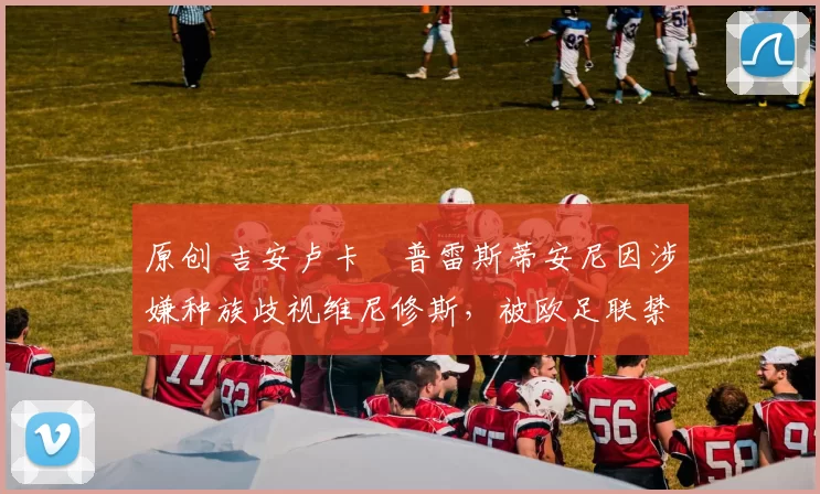 原创 吉安卢卡・普雷斯蒂安尼因涉嫌种族歧视维尼修斯,被欧足联禁赛