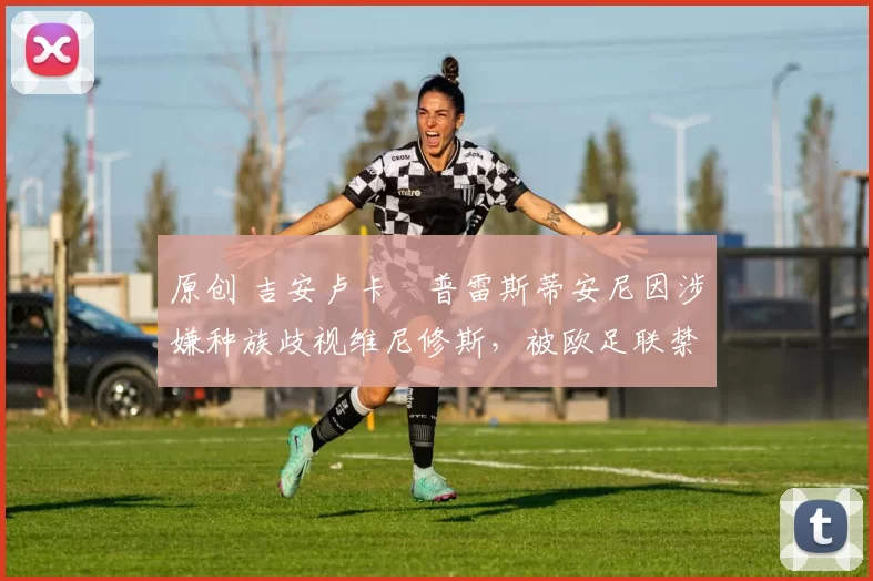 原创 吉安卢卡・普雷斯蒂安尼因涉嫌种族歧视维尼修斯，被欧足联禁赛