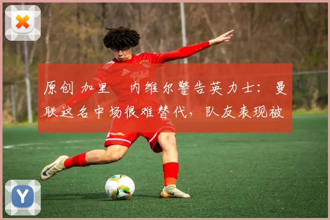 原创 加里・内维尔警告英力士:曼联这名中场很难替代,队友表现被赞 “离谱”
