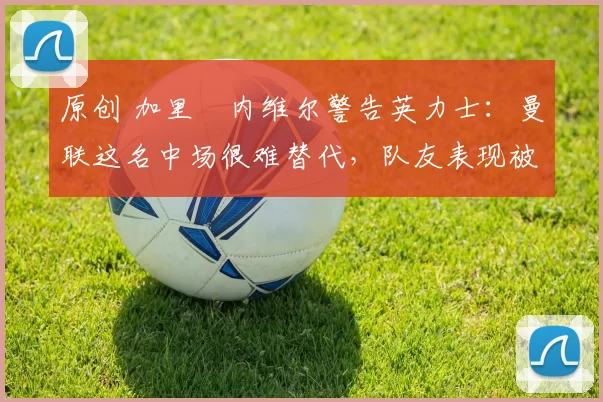 原创 加里・内维尔警告英力士:曼联这名中场很难替代,队友表现被赞 “离谱”