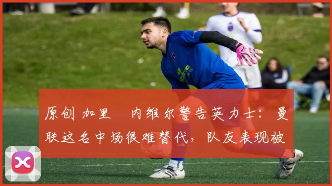 原创 加里・内维尔警告英力士:曼联这名中场很难替代,队友表现被赞 “离谱”