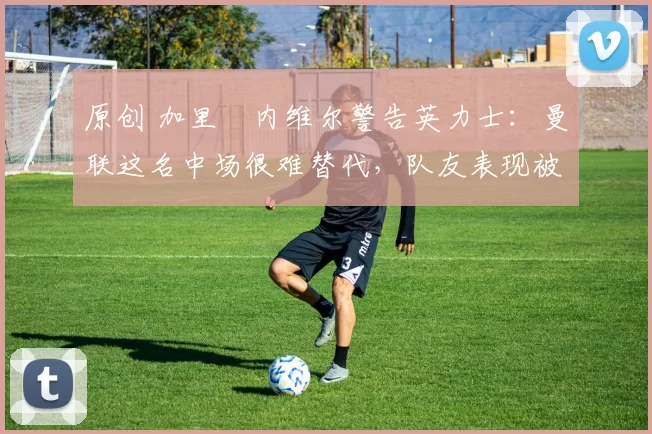 原创 加里・内维尔警告英力士:曼联这名中场很难替代,队友表现被赞 “离谱”