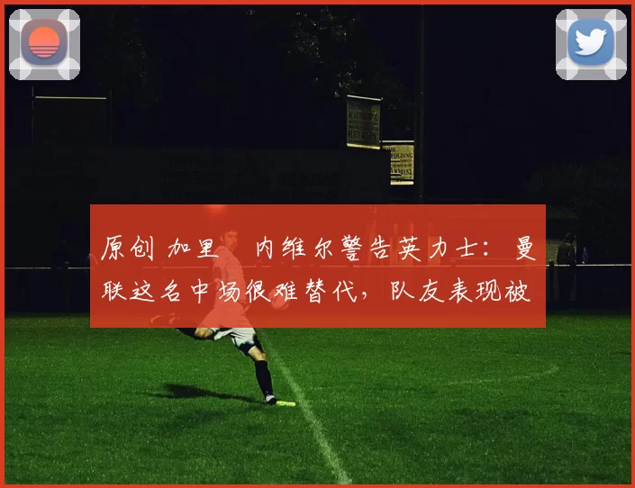 原创 加里・内维尔警告英力士：曼联这名中场很难替代，队友表现被赞 “离谱”