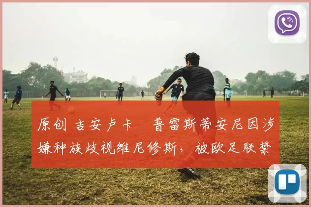 原创 吉安卢卡・普雷斯蒂安尼因涉嫌种族歧视维尼修斯，被欧足联禁赛