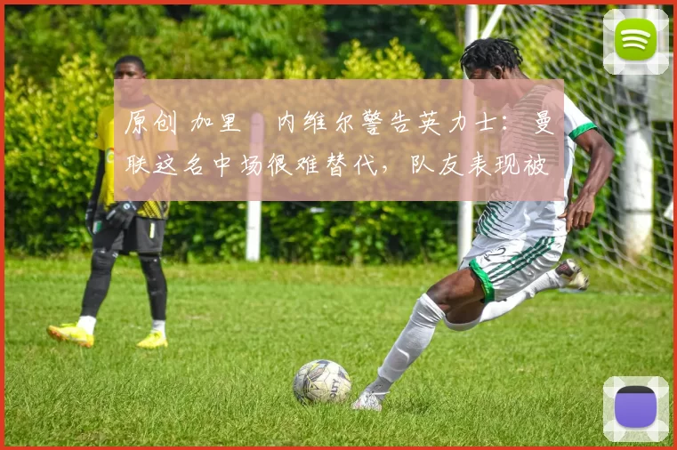 原创 加里・内维尔警告英力士：曼联这名中场很难替代，队友表现被赞 “离谱”