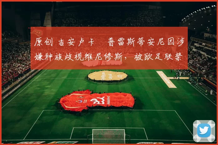 原创 吉安卢卡・普雷斯蒂安尼因涉嫌种族歧视维尼修斯，被欧足联禁赛