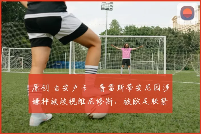 原创 吉安卢卡・普雷斯蒂安尼因涉嫌种族歧视维尼修斯，被欧足联禁赛