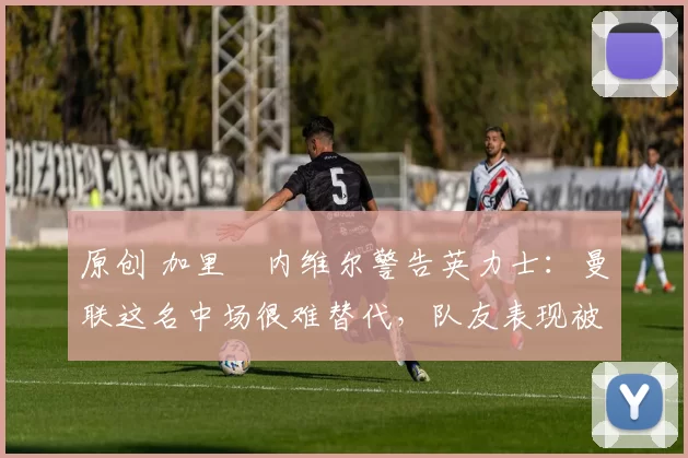 原创 加里・内维尔警告英力士:曼联这名中场很难替代,队友表现被赞 “离谱”