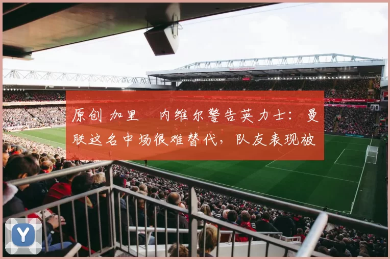 原创 加里・内维尔警告英力士：曼联这名中场很难替代，队友表现被赞 “离谱”