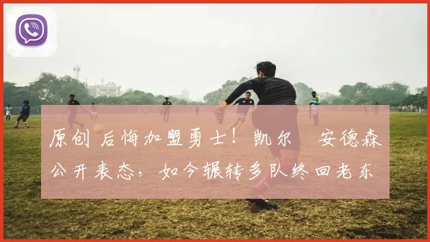 原创 后悔加盟勇士！凯尔・安德森公开表态，如今辗转多队终回老东家