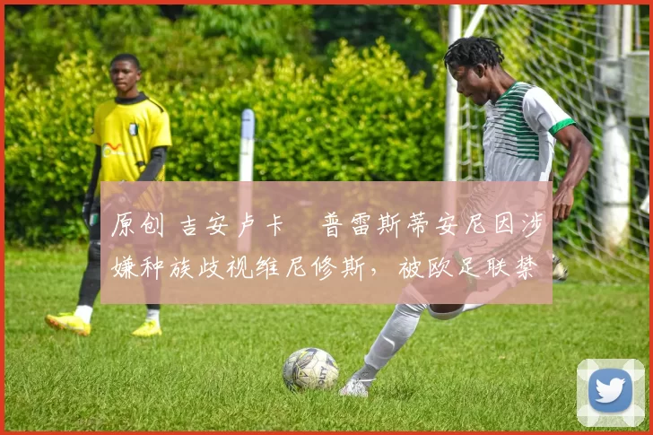 原创 吉安卢卡・普雷斯蒂安尼因涉嫌种族歧视维尼修斯，被欧足联禁赛