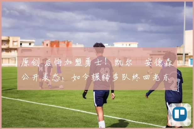 原创 后悔加盟勇士！凯尔・安德森公开表态，如今辗转多队终回老东家