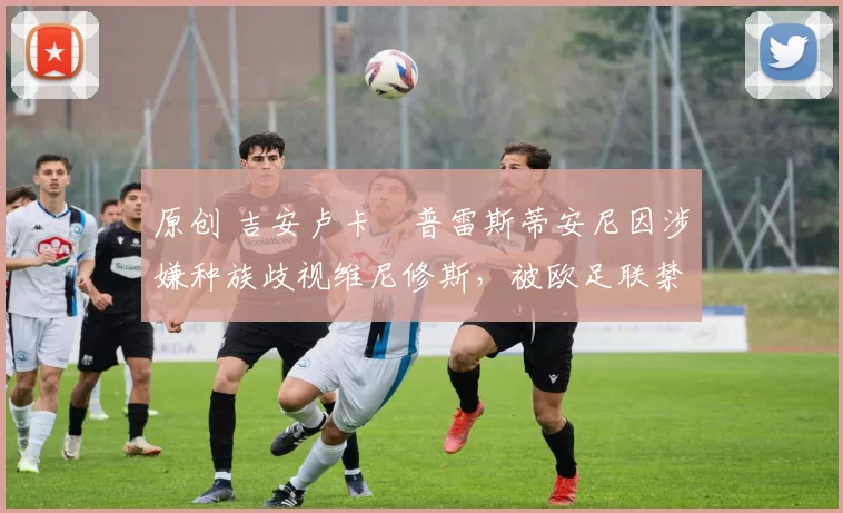 原创 吉安卢卡・普雷斯蒂安尼因涉嫌种族歧视维尼修斯，被欧足联禁赛