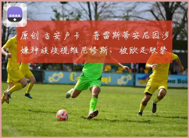 原创 吉安卢卡・普雷斯蒂安尼因涉嫌种族歧视维尼修斯,被欧足联禁赛