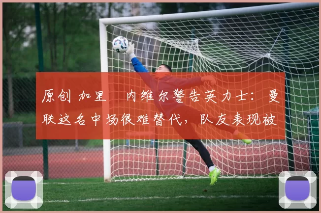 原创 加里・内维尔警告英力士：曼联这名中场很难替代，队友表现被赞 “离谱”
