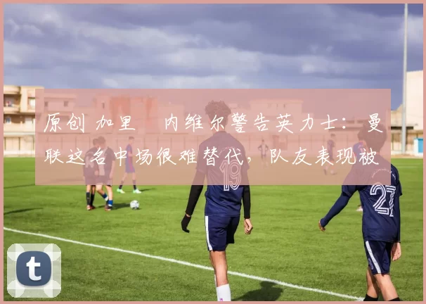 原创 加里・内维尔警告英力士:曼联这名中场很难替代,队友表现被赞 “离谱”