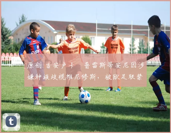 原创 吉安卢卡・普雷斯蒂安尼因涉嫌种族歧视维尼修斯，被欧足联禁赛